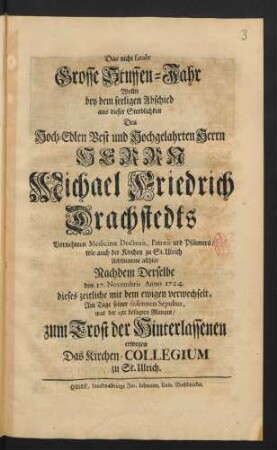 Das nicht fatale Grosse Stuffen-Jahr : Wollte bey dem seeligen Abschied aus dieser Sterblichkeit Des ... Herrn Michael Friedrich Drachstedts ... Medicinæ Doctoris, Patritii urd [!] Pfänners, wie auch der Kirchen zu St. Ulrich Achtmanns allhier Nachdem Derselbe den 17. Novembris Anno 1724. dieses zeitliche mit dem ewigen verwechselt, Am Tage seiner solennen Sepultur, war der 23te besagten Monats, zum Trost der Hinterlassenen erwegen Das Kirchen-Collegium zu St. Ulrich