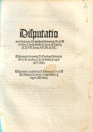 Disputatio excellentium D. doctorum Iohannis Eccii et Andreae Carolostadii quae cepta est Lipsie XXVII Iunii an. MXIX : Disputatio secunda D. Doctorum Iohannis Eccii et Andreae Carolostadii quae cepit XV. Iulii. Disputatio eiusdem D. Iohannis Eccii et D. Martini Lutheri Augustiani quae cepit IIII. Iulii