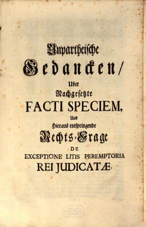 Unpartheische Gedancken über nachgesetze Facti Speciem und hieraus entspringende Rechts-Frage De Exceptione litis peremptoria rei iudicatae