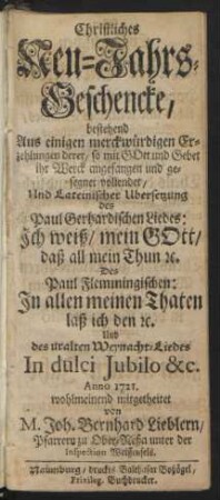 Christliches Neu-Jahrs-Geschencke, bestehend Aus einigen merckwürdigen Erzehlungen derer, so mit Gott und Gebet ihr Werck angefangen und gesegnet vollendet, Und Lateinischer Ubersetzung des Paul Gerhardischen Liedes: Ich weiß, mein Gott, daß all mein Thun [et]c. Des Paul Flemmingischen: In allen meinen Thaten laß ich den [et]c. Und des uralten Weynacht-Liedes In dulci Jubilo &c. Anno 1721.