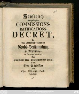 Kayserlich-Allergnädigstes Commissions-Ratifications-Decret, An Eine Hochlöblich-allgemeine Reichs-Versammlung zu Regenspurg, de dato 29. Jan. 1757. Den gewaltsamen Chur-Brandenburgischen Einfall in die Chur-Sächsische und Chur-Böhmische Lande betreffend