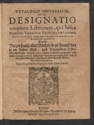 Catalogus Universalis, Hoc est: Designatio omnium Librorum, qui hisce Nundinis Vernalibus Francofurtensibus & Lipsiensibus Anno 1650. vel novi, vel emendatiores & auctiores prodierunt. Das ist: Verzeichnüß aller Bücher/ so zu Franckfurt in der Fasten-Meß/ auch Leipzigischen Oster-Marckte/ dieses jetzigen 1650. Jahrs/ entweder gantz new/ oder sonsten verbessert/ wieder auffgeleget und gedruckt worden sind/ auch in Gottfried Grossens/ und Henning Grossens S. Erben Buchläden zu befinden