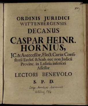 Ordinis Iuridici Wittenbergensis Decanus, Caspar Heinr. Hornius, IC. Antecessor, Elect. Curiae Consistorii Eccles. & Scab. nec non Iudicii Provinc. in Lusatia inferiori Assessor Lectori Benevolo S. P. D. : [P.P. Wittebergae Dominica post. Fest. Trin. M DCC VI.]