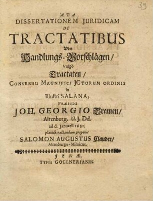 Dissertationem Juridicam De Tractatibus Von Handlungs-Vorschlägen, Vulgo Tractaten, Consensu Magnifici JCtorum Ordinis in Illustri Salana, Praeside Joh. Georgio Bremen, Altenburg. U.J.Dd. ad d. Januarii 1681. placide tractandam proponit Salomon Augustus Clauder, Altenburgo-Misnicus