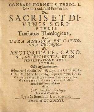 Conradi Horneii S. Theol. L. & in ill. acad. Iulia Prof. ordin. De Sacris Et Divinis Scripturis Tractatus Theologicus : Quo Vera Antiqua Et Catholica Doctrina De Auctoritate, Canone, Sufficientia, Et Interpretatione Scripturae, Octo disputationibus Adversus Pontificios, & inprimis Card. Bellarminum, eiusq[ue] propugnatorem Jac. Gretserum, Mart. item Becanum, Jac. Gordonum Huntlaeum & alios denuo adseritur ac defenditur