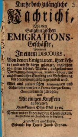 Kurtze doch zulängliche Nachricht, Von dem Saltzburgischen Emigrations-Geschäffte : Worinnen In einem Discours, Von denen Emigranten, ihrer Lehre, und wie sie darzu gelanget, ingleichen von ihrem Lebens-Wandel, ausgestandener Verfolgung, Emigration, Marsch-Route, wie auch freundlichen Empfang und Aufnehmung bey denen Evangelischen gehandelt wird. Alles aus authentischen Memorialien und Schreiben entweder in Forma oder per Extractum zusammen getragen, und Mit einigen Kupffern ausgezieret. Franckfurter Oster-Meß 1732, [1]