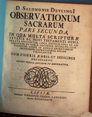 D. Salomonis Deylingi[i] Observationum Sacrarum Pars ... : In Qua Multa Scripturæ Veteris Ac Novi Testamenti Dubia Vexata Solvuntur, Loca Difficiliora Ex Antiquitate, Et Variæ Doctrinæ Apparatu, Illustrantur, Atque Ab Audaci Recentiorum Criticorum Depravatione Solide Vindicatur, Pars Secunda : Cum Figuris Æneis Et Indicibus Necessariis