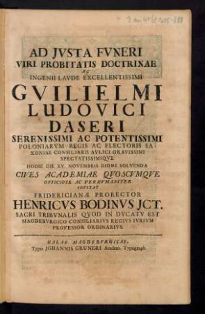 Ad Iusta Funeri Viri Probitatis Doctrinae Ac Ingenii Laude Excellentissimi Guilielmi Ludovici Daseri Serenissimi Ac Potentissimi Poloniarum Regis Ac Electoris Saxoniae Consiliarii Aulici Gravissimi Spectatissimique Hodie Die XV. Novembris Digne Solvenda Cives Academiae Quoscumque Officiose Ac Perhumaniter Invitat Fridericianae Prorector Henricus Bodinus ICT. Sacri Tribunalis Quod In Ducatu Est Magdeburgico Consiliarius Regius Iurium Professor Ordinarius