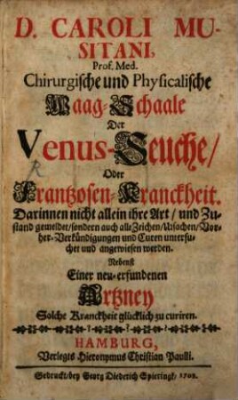D. Caroli Musitani, Prof. Med. Chirurgische und Physicalische Waag-Schaale Der Venus-Seuche, Oder Frantzosen-Kranckheit : Darinnen nicht allein ihre Art, und Zustand gemeldet, sondern auch alle Zeichen, Ursachen, Vorher-Verkündigungen und Curen untersuchet und angewiesen werden ; Nebenst Einer neu-erfundenen Artzney Solche Kranckheit glücklich zu curiren