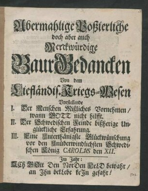 Abermahlige Poßierliche doch aber auch Merckwürdige Baur Gedancken Von dem Liefländis. Kriegs-Wesen : Vorstellende I. Der Menschen Mißliches Vornehmen/ wann Gott nicht hilft. II. Der Schwedischen Feinde bißherige Unglückliche Erfahrung. III. Eine Unterthänigste Glückwünschung vor den Unüberwindlichsten Schwedischen König Carolus den XII.
