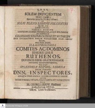 Et Solem Deficientem Tristi Omine; Speciatim qvem Die XII Maji vidimus; Et Soles Pleno Lumine Fulgentes Die XII. Julii Laeto Omine, Publico Nomine Contemplatur Et Veneratur, Atqve Solemnem Ad Panegyrin Celsissimis Solibus Patriae Et Musarum Ipsis Onomasteriis Eorum Redeuntibus Felici Sidere sacram, Hos Ipsos Soles, Illustrissimos Comites Ac Dominos Junioris Lineæ Ruthenos, Dominos Suos Gratiosissimos Nutritios Munifcentissimos ...