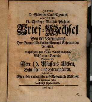 Herrn D. Salomon Ernst Cyprians und Herrn D. Christoph Matthäi Pfaffens Brief-Wechsel Von der Vereinigung Der Evangelisch-Lutherischen und Reformirten Religion : Denen Ungelehrten zum Besten Teutsch übersetzet ; Nebst einer Vorrede Darinnen von Herr D. Pfaffens Leben, Schrifften und Streitigkeiten, sonderlich aber Wie er die Lutherische und Reformirte Religion zu vereinigen suchet Nachricht gegeben wird
