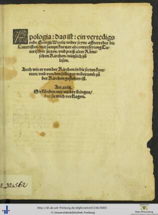 Apologia: das ist: ein vertedigsrede Georgij Wicelij wider seyne affterreder die Luteristen/ mit sampt kurtzer abconterfeyung Luterischer secten/ vnd preiß alter Römischen Kirchen ... Auch wie er von der Kirchen in die secten kommen/ vnd von den selbigen widerumb zů der Kirchen geflohen ist. ...