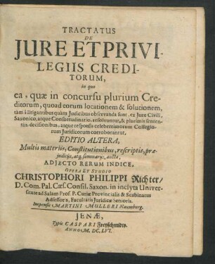 Tractatus De Iure Et Privilegiis Creditorum : in quo ea, quae in concursu plurium Creditorum, quoad eorum locationem & solutionem, tam a litigantibus quam Iudicibus observanda sunt, ex Iure civili, Saxonico, atque Consuetudinario, resolvuntur, & plurimis sententiis, decisionibus, atque responsis celeberrimorum Collegiorum Iuridicorum corroborantur