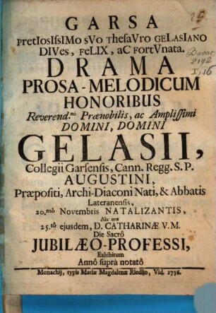 Garsa pretiosissimo suo thesauro Gelasiano dives, felix ac fortunata : Drama Prosa-Melodicum Honoribus ... Gelasii, Collegii Carsensis, Cann. Regg. S.P. Augustini, Præpositi, Archi-Diaconi Nati, & Abbatis Lateranensis, 20.mô Novembris Natalizantis, Nec non 25.tô ejusdem, D. Catharinæ V.M. Die Sacrô Jubilæo-Professi, Exhibitum Annô suprà notatô