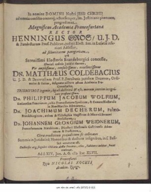 Magnificus Academiae Francofurtanae Rector Henningus Gros/ U.I.D. ... ad solennitatem panegyricam, qua ... Dn. Matthaeus Coldebacius U.I.D. ... Triumviros ... praestantissimos Dn. Philippum Jacobum Wolfium ... Dn. Joachimum Decherum ... Dn. Johannem Georgium Weidnerum ... Summis in Iuridicina Honoribus & docturae insignibus, in S. Basilica ornaturus est, Universos atq[ue] singulos civitatis doctae Proceres, cives, Favitores invitat, vocat convocat. Ad d. XIV. Iun. A. G. MDCXLVII.