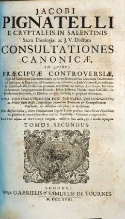 Jacobi Pignatelli E Cryptaleis In Salentinis Sacrae Theologiae, ac J.U. Doctoris Consultationes Canonicae : In Quibus Praecipuae Controversiae, Quae ad Sanctorum Canonizationem, ac Sacros Ritus ... pertinent; non solum ex utroque Jure scripto, sed etiam ex Sacrarum Congregationum decretis, rebus judicatis, ... breviter, ac perspicuè dirimuntur ; Opus omnibus utriusque fori judicibus, jurisconsultis, ... necessarium, 2