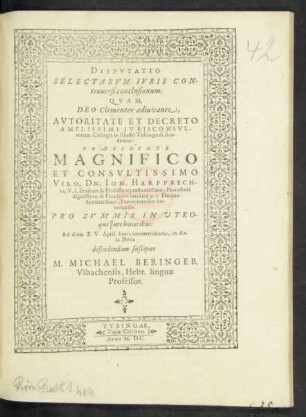 DISPVTATIO || SELECTARVM IVRIS CON-||trouersi conclusionum.|| QVAM,|| ... PRAESIDENTE || ... DN. IOH. HARPPRECH-||to, V.I.Doctore & Professore ... || Facultatis Iuridicae p.t. Decano || ... PRO SVMMIS IN VTRO-||que Jure honoribus:|| Ad diem XV. April ... || defendendam suscipiet || M. MICHAEL BERINGER || Vlbachensis, Hebr. linguae || Professor.||