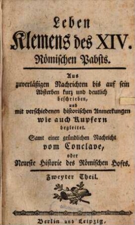 Leben Klemens des XIV. jetzt regierenden Römischen Pabstes, 2. Aus zuverläßigen Nachrichten bis auf sein Absterben kurz und deutlich beschrieben, und mit verschiedenen historischen Anmerkungen wie auch Kupfern begleitet : Samt einer gründlichen Nachricht vom Conclave, oder Neueste Historie des Römischen Hofes