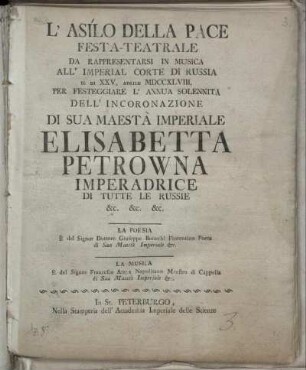 L'asilo della pace festa-teatrale da rappresentarsi in musica all'Imperial Corte di Russia il di XXV. Aprile MDCCXLVIII. per festeggiare l'annua solennita dell'incoronazione di Sua Maestà Imperiale Elisabetta Petrowna Imperadrice di tutte le Russie etc. etc. etc. La poesia è del Signor Dottore Giuseppe Bonechi Fiorentino Poeta di Sua Maestà Imperiale etc. La musica è del Signor Francesco Araya Napolitano Maestro di Cappella di Sua Maestà Imperiale etc.