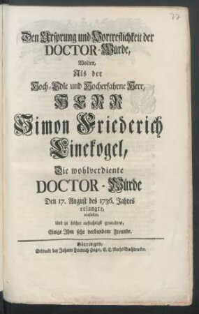 Den Ursprung und Vortreflichkeit der Doctor-Würde, Wolten, Als der Hoch-Edle und Hocherfahrne Herr, Herr Simon Friederich Linekogel, Die wohlverdiente Doctor-Würde Den 17. August des 1736. Jahres erlangte, vorstellen, Und zu solcher aufrichtigst gratuliren