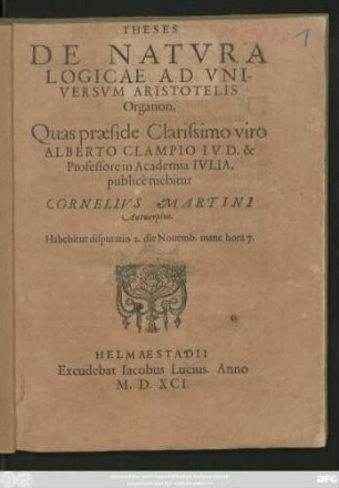 THESES || DE NATVRA || LOGICAE AD VNI-||VERSVM ARISTOTELIS || Organon,|| Quas praeside Clarissimo viro || ALBERTO CLAMPIO I.V.D. & || Professore in Academia IVLIA,|| publicè tuebitur || CORNELIVS MARTINI || Antuerpius.|| Habebitur disputatio 2. die Nouemb.mane hora 7.||