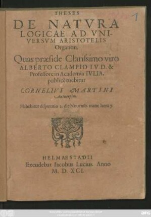 THESES || DE NATVRA || LOGICAE AD VNI-||VERSVM ARISTOTELIS || Organon,|| Quas praeside Clarissimo viro || ALBERTO CLAMPIO I.V.D. & || Professore in Academia IVLIA,|| publicè tuebitur || CORNELIVS MARTINI || Antuerpius.|| Habebitur disputatio 2. die Nouemb.mane hora 7.||