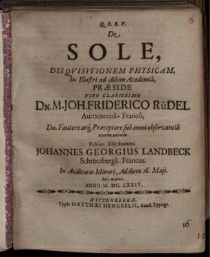 De Sole, Disquisitionem Physicam In Illustri ad Albim Academia Praeside Viro Clarissimo Dn. M. Joh. Friderico Rüdel Aurocorona-Franco ... Publico sistit Examini Johannes Georgius Landbeck Schrotzberga-Francus. In Auditorio Minori, Ad diem 16. Maii. hor. matut. Anno M.DC.LXXIV.