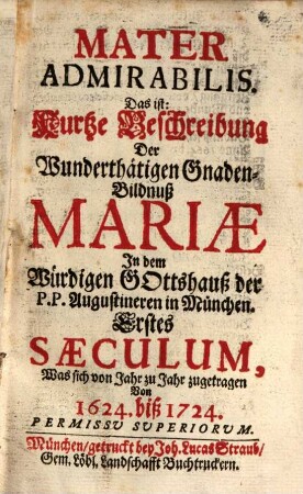 Mater Admirabilis : Das ist: Kurtze Beschreibung Der Wunderthätigen Gnaden-Bildnuß Mariae In dem Würdigen Gottshauß der P.P. Augustineren in München. Erstes Saeculum, Was sich von Jahr zu Jahr zugetragen Von 1624. biß 1724.