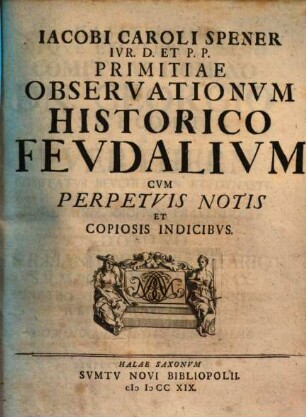 Iacobi Caroli Spener Ivr. D. Et P.P. Primitiae Observationvm Historico Fevdalivm : Cvm Perpetvis Notis Et Copiosis Indicibvs
