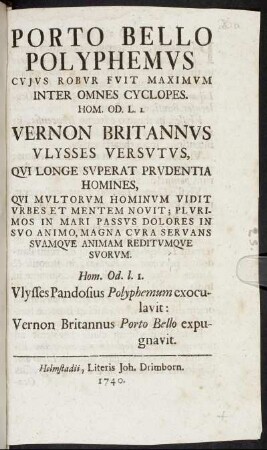 Porto Bello Polyphemvs Cvjvs Robvr Fvit Maximvm Inter Omnes Cyclopes. Hom. Od. L. 1. : Vernon Britannvs Vlysses Versvtvs, Qvi Longe Svperat Prvdentia Homines, Qvi Mvltorvm Hominvm Vidit Vrbes Et Mentem Novit; Plvrimos In Mari Passvs Dolores In Svo Animo, Magna Cvra Servans Svamqve Animam Reditvmqve Svorvm ; Hom. Od. l. 1. Vlysses Pandosius Polyphemum exoculavit: Vernon Britannus Porto Bello expugnavit