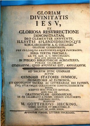 Gloriam divinitatis Iesu, ex gloriosa resurrectione demonstratam ... per colloquia oratiunculasque paschales, feria tertia paschali ... publice celebrabit Gymnasium, quod Augustae est, Annaeanum : ad sacrum hunc Gymnasii actum ... scripto hoc publico invitat, actui vero ipsi oratiunculam Germanicam, de pie celebrato a primis Christi cultoribus Paschali festo, praemittet M. Gottfridus Hecking