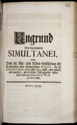 Ungrund Des sogenannten Simultanei, Oder Daß die Mit- und Neben-Einführung der Catholischen oder Evangelischen Religion, wo sie respectivè Anno 1618. und 1624. nicht- oder anders und weiters, als sie solcher Zeit gewesen, wider das Instrumentum Pacis Westphalicæ seye