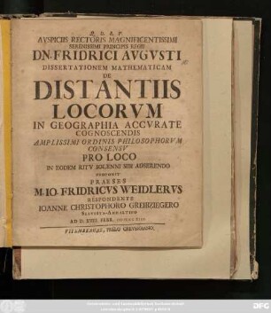 Avspiciis Rectoris Magnificentissimi Serenissimi Principis Regii Dn. Friderici Avgvsti Dissertationem Mathematicam De Distantiis Locorvm In Geographia Accvrate Cognoscendis Amplissimi Ordinis Philosophorvm Consensv Pro Loco In Eodem Ritv Solenni Sibi Adserendo Proponit Praeses M. Io. Fridericvs Weidlervs Respondente Ioanne Christophoro Greibziegero Servesta-Anhaltino Ad D. XVIII. Febr. MDCCXIII
