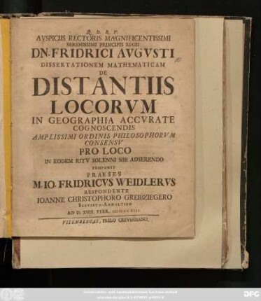 Avspiciis Rectoris Magnificentissimi Serenissimi Principis Regii Dn. Friderici Avgvsti Dissertationem Mathematicam De Distantiis Locorvm In Geographia Accvrate Cognoscendis Amplissimi Ordinis Philosophorvm Consensv Pro Loco In Eodem Ritv Solenni Sibi Adserendo Proponit Praeses M. Io. Fridericvs Weidlervs Respondente Ioanne Christophoro Greibziegero Servesta-Anhaltino Ad D. XVIII. Febr. MDCCXIII