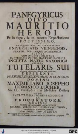 Panegyricus Divo Mauritio Heroi Et in fuga, & in mortis Expectatione Fortissimo, Coram Antiquissimæ, Ac Celeberrimæ Universitatis Viennensis, Senatu, Populoque Academico, Dictus : cum in metropolitana D. Stephani Proto-Martyris basilica inclyta Natio Saxonica ejusdem tutelaris sui annuam memoriam solemni ritu celebraret