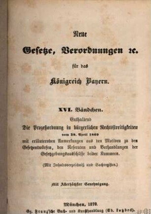 Neue Gesetze, Verordnungen ... für das Königreich Bayern. 16[,1,1], Enthaltend die Prozeßordnung in bürgerlichen Rechtsstreitigkeiten vom 20. April 1869. - 1 : mit erläuternden Anmerkungen aus den Motiven zu den Gesetzentwürfen, den Referaten und Verhandlungen der Gesetzgebungsausschüsse beider Kammern