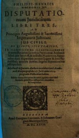 Philippi-Henrici Hoenonii U.J.D. Disputationum Juridicarum Libri Tres, Ad Principis augustissimi & sacratissimi Imperatoris Justiniani Jus Civile : De Qvibvs, Ipso Praeside, In Florentissima Potentissimorum Saxoniae Principum Academia Salana, quae Jenae est, & in illustri Nassovica, superioribus annis disputarunt juvenes Legum & Juris studiosissimi; quorum nomina singulis disputationibus adscripta sunt. Adjecta est disputatio Auctoris in celeberrima Academia Marpurgensi die 27. Julii anno 1604. pro gradu Doctoratus habita, 1