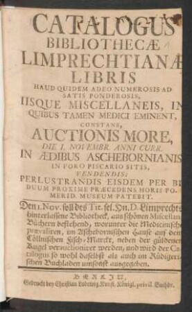 Catalogus Bibliothecæ Limprechtianæ Libris Haud Quidem Adeo Numerosis Ad Satis Ponderosis, Iisque Miscellaneis, In Quibus Tamen Medici Eminent, Constans, Auctionis More, Die 1. Novembr. Anni Curr. In Aedibus Aschebornianis In Foro Piscario Sitis, Vendendis ...