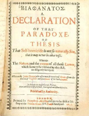 Biathanatos : A declaration of that paradoxe, or thesis, That Self-homicide is not so naturally sin, that it may never be otherwise ; Wherein The Nature, and the extent of all those Sawes, which seeme to be violated by this Act, are diligently surveyed
