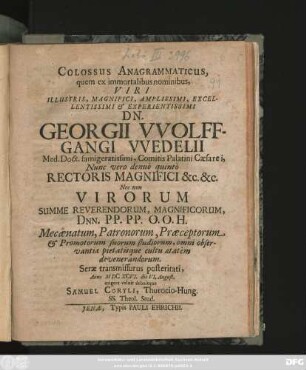 Colossus Anagrammaticus : quem ex immortalibus nominibus ... Dn. Georgii Wolffgangi Wedelii Med. Doct. famigeratissimi ... Nunc vero denuo quinto Rectoris Magnifici &c. &c. Nec non Virorum Summe Reverendorum ... Mecaenatum, Patronorum, Praeceptorum & Promotorum suorum studiorum ... Anno MDCXCVI. die VI. August. erigere voluit debuitque Samuel Coryli, Thurocio-Hung. SS. Theol. Stud.