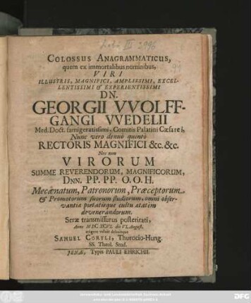 Colossus Anagrammaticus : quem ex immortalibus nominibus ... Dn. Georgii Wolffgangi Wedelii Med. Doct. famigeratissimi ... Nunc vero denuo quinto Rectoris Magnifici &c. &c. Nec non Virorum Summe Reverendorum ... Mecaenatum, Patronorum, Praeceptorum & Promotorum suorum studiorum ... Anno MDCXCVI. die VI. August. erigere voluit debuitque Samuel Coryli, Thurocio-Hung. SS. Theol. Stud.