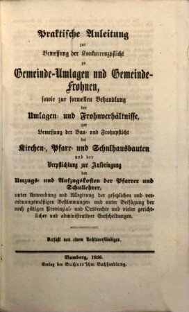 Praktische Anleitung zur Bemessung der Konkurrenzpflicht zu Gemeinde-Umlagen und Gemeinde-Frohnen, sowie zur formellen Behandlung der Umlagen- und Frohnverhältnisse, zur Bemessung der Bau- und Frohnpflicht bei Kirchen-, Pfarr- und Schulhausbauten und der Verpflichtung zur Aufbringung der Umzugs- und Aufzugskosten der Pfarrer und Schullehrer, unter Anwendung und Allegirung der gesetzlichen und verordnungsmäßigen Bestimmungen und unter Beifügung der noch giltigen Provinzial- und Ortsrechte und vieler gerichtlicher und administrativer Entscheidungen : Verfaßt von e. Rechtsverständigen