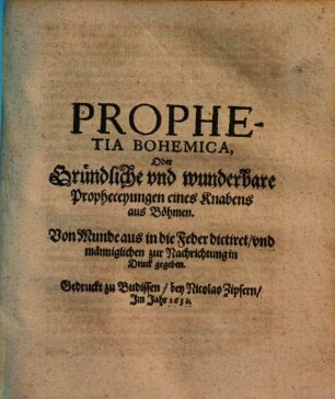 Prophetia Bohemica, Oder Gründliche vnd wunderbare Propheceyungen eines Knabens aus Böhmen : Von Munde aus in die Feder dictiret/ vnd männiglichen zur Nachrichtung in Druck gegeben