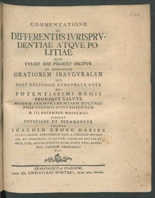 Commentatione De Differentiis Iurisprudentiae Atque Politiae Quae Vulgo Die Policey Dicitur Ad Audiendam Orationem Inauguralem Qua Post Religiose Nuncupata Vota Pro Potentissimi Regis Regnique Salute Modum Iurisprudentiam Docendi Philosopho Convenientem D. III. December. MDCCLXIII. Exponet Officiose Et Peramanter Invitat Joachim Georg Daries Potentissimo Borussorum Regi A Consiliis Intimis Iur. Et Philosoph. In Illustr. Viadrina Doctor Et Prof. Publ. Ordin. Senatus Acad. Scien. Util. Elect. Mog. Assessor Ordinarius Etc.