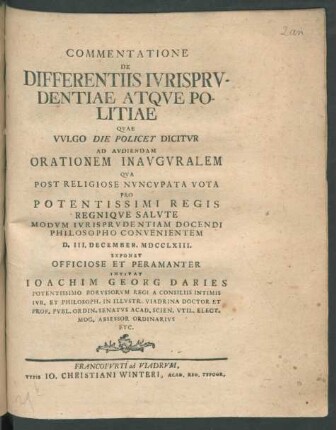 Commentatione De Differentiis Iurisprudentiae Atque Politiae Quae Vulgo Die Policey Dicitur Ad Audiendam Orationem Inauguralem Qua Post Religiose Nuncupata Vota Pro Potentissimi Regis Regnique Salute Modum Iurisprudentiam Docendi Philosopho Convenientem D. III. December. MDCCLXIII. Exponet Officiose Et Peramanter Invitat Joachim Georg Daries Potentissimo Borussorum Regi A Consiliis Intimis Iur. Et Philosoph. In Illustr. Viadrina Doctor Et Prof. Publ. Ordin. Senatus Acad. Scien. Util. Elect. Mog. Assessor Ordinarius Etc.