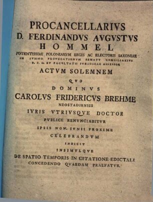 Procancellarius D. Ferdinandus Augustus Hommel ... Actum Solemnem Quo Dominus Carolus Fridericucs Brehme Neostadiensis Iuris Utriusque Doctor Publice Renunciabitur ... Indicit Insimulque De Spatio Temporis In Citatione Edictali Concedendo Quaedam Praefatur