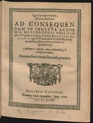 Quod prosperè cadat,|| Deus vertat benè:|| AD CONSEQUEN-||DUM IN INCLYTA ACADE-||MIA MARPURGENSI PHILOSO-||phici Magisterii insignia, Praeside RODOLPHO GO-||CLENIO, viginti Philosophiae Candidati pro se-||quentibus assertionibus publicè re-||spondebunt,|| Ad diem 8. Martii, Anno Liberatoris g.h.|| undesexcentesimo.|| Decreta sunt virtuti honesta praemia.||