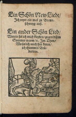Ein Schœn New Liedt/|| Jch reytt ein mal zu Braun=||schweyg auß.|| Ein ander Schœn Lied/|| Worein sol ich mich kleyden/ gegen disem || Sommer warm/ [et]c. Jm Thon/|| Wo sol ich mich hin keren/|| ich thummes Brue=||derlein.||