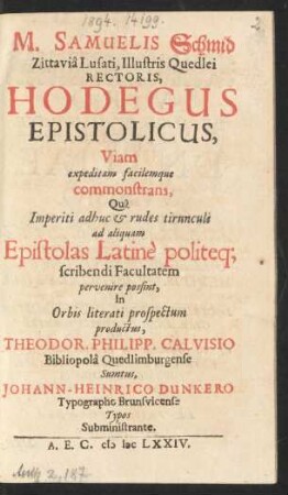 M. Samuelis Schmid Zittavia Lusati, Illustris Quedlei Rectoris, Hodegus Epistolicus : Viam expeditam facilemque commonstrans, Qua Imperiti adhuc & rudes tirunculi ad aliquam Epistolas Latine politeq[ue] scribendi Facultatem pervenire possint ...